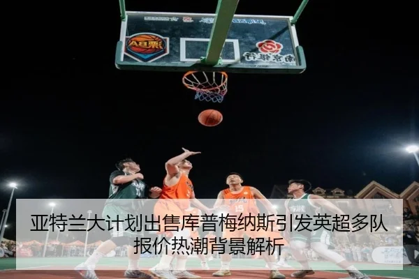 亚特兰大计划出售库普梅纳斯引发英超多队报价热潮背景解析