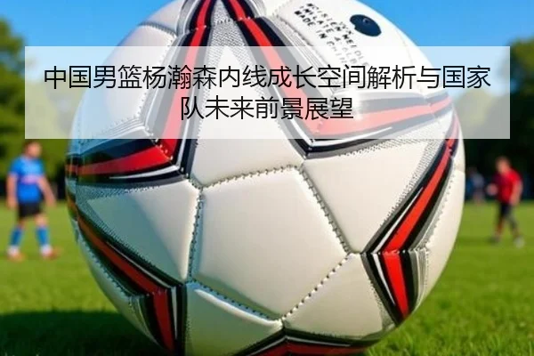 中国男篮杨瀚森内线成长空间解析与国家队未来前景展望
