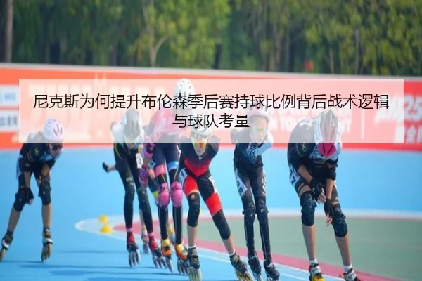 尼克斯为何提升布伦森季后赛持球比例背后战术逻辑与球队考量
